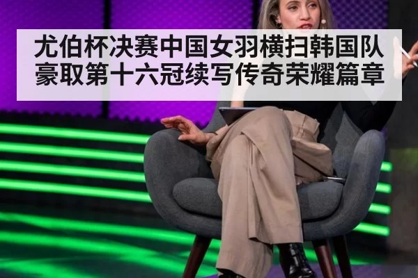 尤伯杯决赛中国女羽横扫韩国队豪取第十六冠续写传奇荣耀篇章
