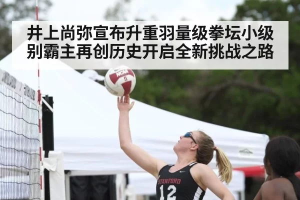 井上尚弥宣布升重羽量级拳坛小级别霸主再创历史开启全新挑战之路