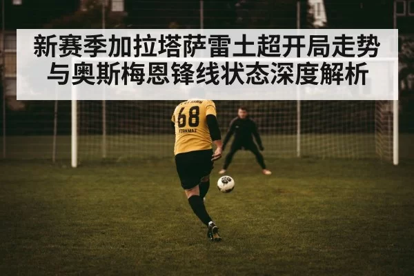 新赛季加拉塔萨雷土超开局走势与奥斯梅恩锋线状态深度解析