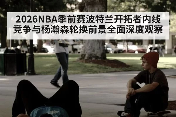 2026NBA季前赛波特兰开拓者内线竞争与杨瀚森轮换前景全面深度观察